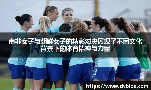南非女子与朝鲜女子的精彩对决展现了不同文化背景下的体育精神与力量